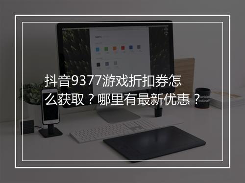 抖音9377游戏折扣券怎么获取?哪里有最新优惠?