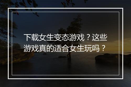 下载女生变态游戏？这些游戏真的适合女生玩吗？