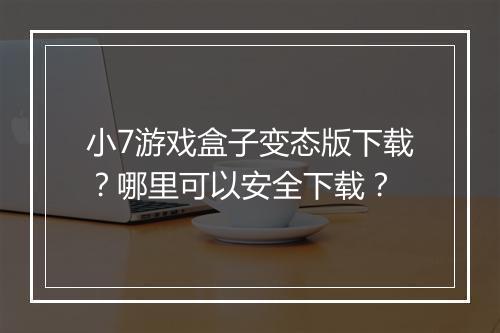 小7游戏盒子变态版下载？哪里可以安全下载？