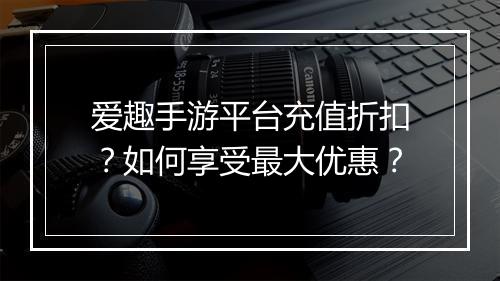 爱趣手游平台充值折扣？如何享受最大优惠？