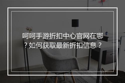呵呵手游折扣中心官网在哪？如何获取最新折扣信息？