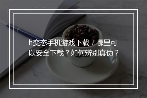 h变态手机游戏下载？哪里可以安全下载？如何辨别真伪？