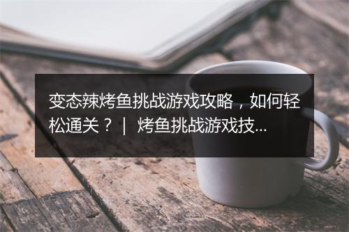变态辣烤鱼挑战游戏攻略,如何轻松通关?| 烤鱼挑战游戏技巧分享