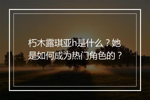 朽木露琪亚h是什么？她是如何成为热门角色的？