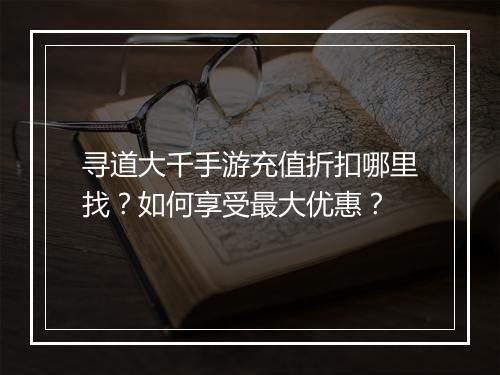 寻道大千手游充值折扣哪里找?如何享受最大优惠?