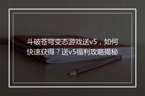 斗破苍穹变态游戏送v5，如何快速获得？送v5福利攻略揭秘