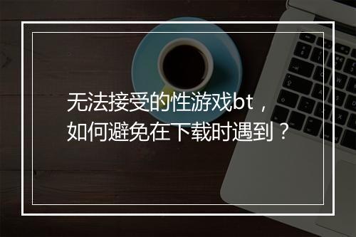 无法接受的性游戏bt，如何避免在下载时遇到？