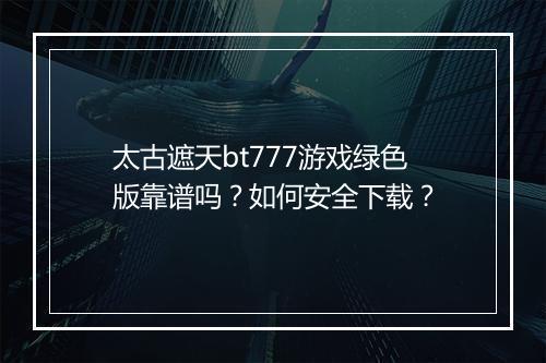太古遮天bt777游戏绿色版靠谱吗?如何安全下载?