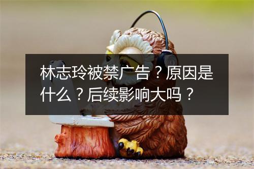 林志玲被禁广告？原因是什么？后续影响大吗？