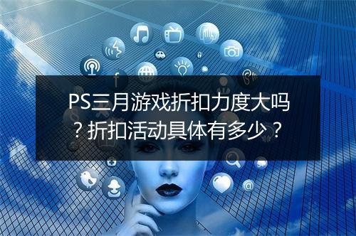 PS三月游戏折扣力度大吗？折扣活动具体有多少？