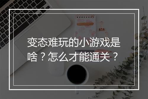 变态难玩的小游戏是啥?怎么才能通关?