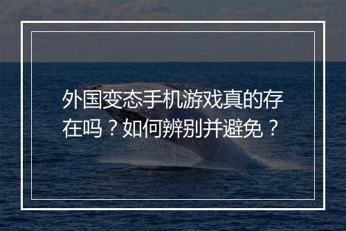 外国变态手机游戏真的存在吗？如何辨别并避免？