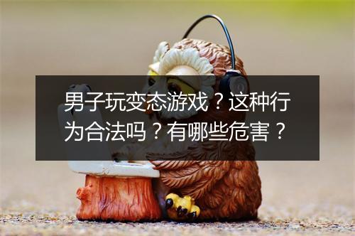 男子玩变态游戏?这种行为合法吗?有哪些危害?
