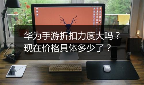 华为手游折扣力度大吗？现在价格具体多少了？