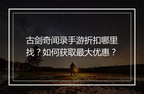 古剑奇闻录手游折扣哪里找？如何获取最大优惠？