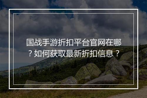 国战手游折扣平台官网在哪？如何获取最新折扣信息？