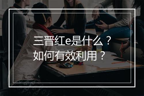 三晋红e是什么?如何有效利用?