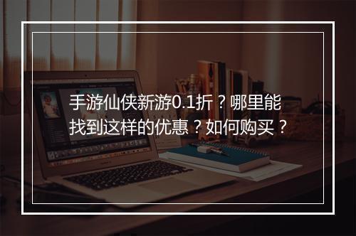 手游仙侠新游0.1折？哪里能找到这样的优惠？如何购买？