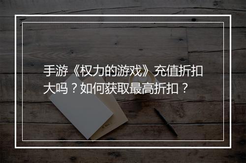 手游《权力的游戏》充值折扣大吗？如何获取最高折扣？