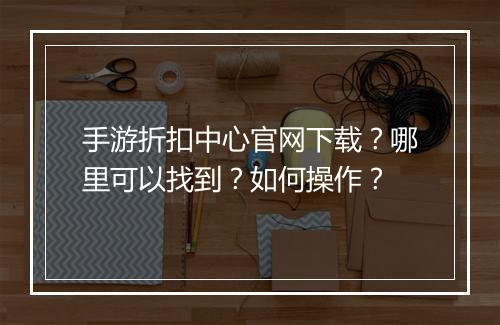 手游折扣中心官网下载？哪里可以找到？如何操作？