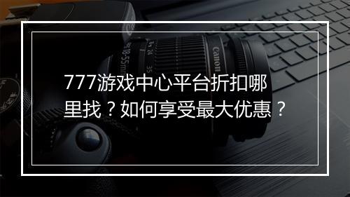777游戏中心平台折扣哪里找?如何享受最大优惠?