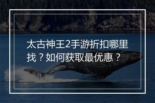 太古神王2手游折扣哪里找？如何获取最优惠？