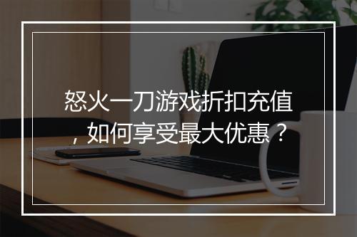 怒火一刀游戏折扣充值,如何享受最大优惠?