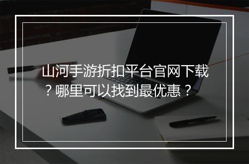 山河手游折扣平台官网下载？哪里可以找到最优惠？