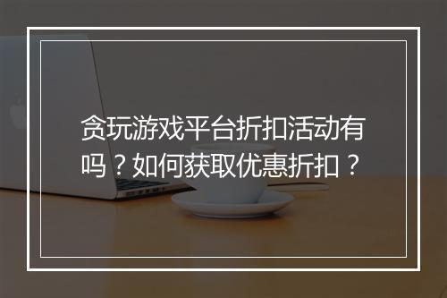 贪玩游戏平台折扣活动有吗?如何获取优惠折扣?