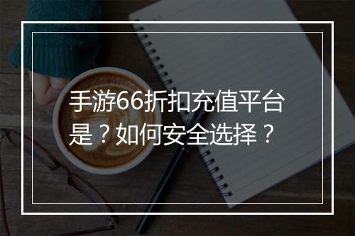 手游66折扣充值平台是?如何安全选择?