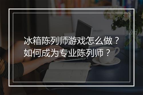 冰箱陈列师游戏怎么做?如何成为专业陈列师?