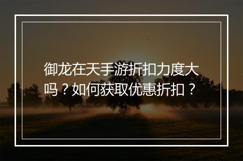 御龙在天手游折扣力度大吗？如何获取优惠折扣？