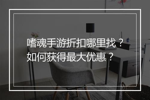 嗜魂手游折扣哪里找？如何获得最大优惠？