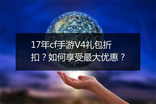 17年cf手游V4礼包折扣?如何享受最大优惠?