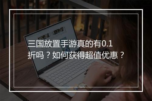 三国放置手游真的有0.1折吗？如何获得超值优惠？