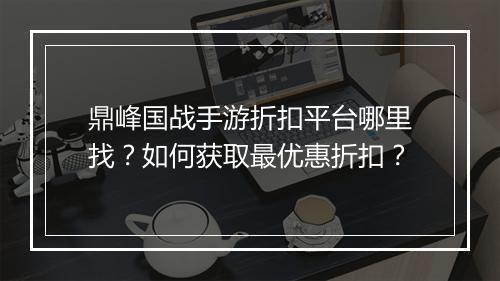 鼎峰国战手游折扣平台哪里找?如何获取最优惠折扣?