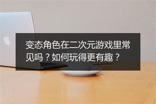 变态角色在二次元游戏里常见吗?如何玩得更有趣?