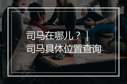 司马在哪儿？｜ 司马具体位置查询