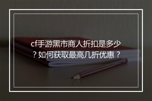 cf手游黑市商人折扣是多少？如何获取最高几折优惠？