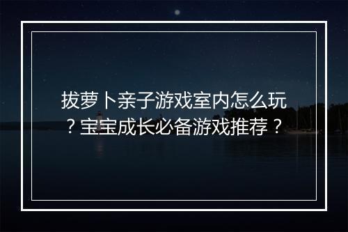 拔萝卜亲子游戏室内怎么玩？宝宝成长必备游戏推荐？