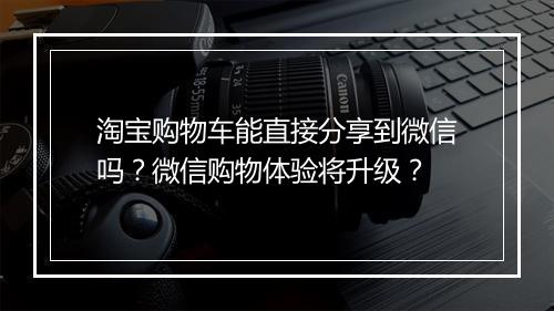 淘宝购物车能直接分享到微信吗？微信购物体验将升级？