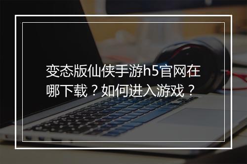 变态版仙侠手游h5官网在哪下载？如何进入游戏？