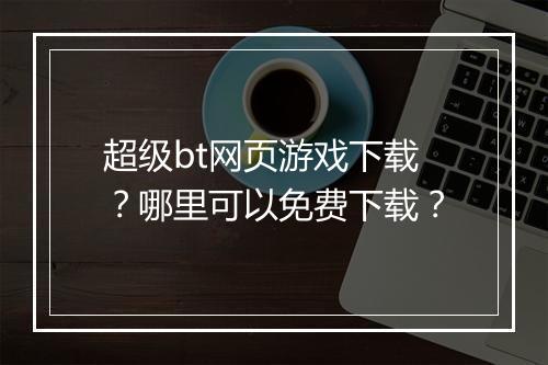 超级bt网页游戏下载?哪里可以免费下载?