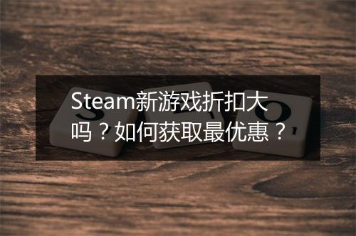 Steam新游戏折扣大吗？如何获取最优惠？