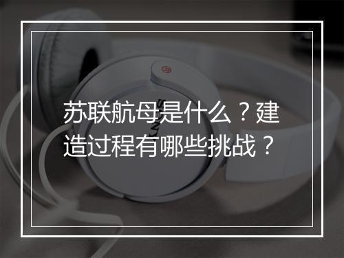 苏联航母是什么?建造过程有哪些挑战?