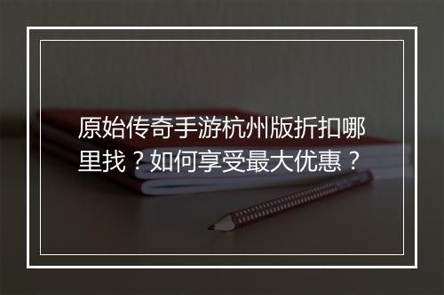 原始传奇手游杭州版折扣哪里找？如何享受最大优惠？