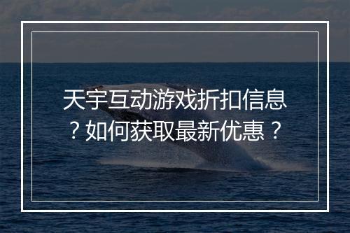 天宇互动游戏折扣信息?如何获取最新优惠?