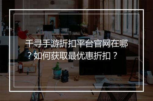 千寻手游折扣平台官网在哪？如何获取最优惠折扣？