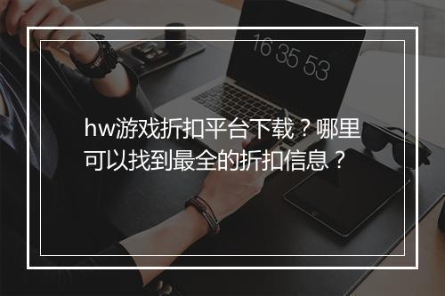 hw游戏折扣平台下载？哪里可以找到最全的折扣信息？