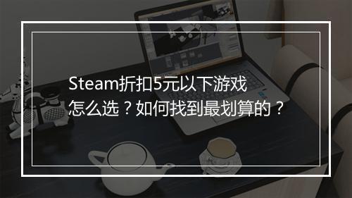 Steam折扣5元以下游戏怎么选？如何找到最划算的？